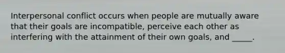 Interpersonal conflict occurs when people are mutually aware that their goals are incompatible, perceive each other as interfering with the attainment of their own goals, and _____.