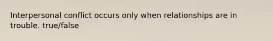 Interpersonal conflict occurs only when relationships are in trouble. true/false