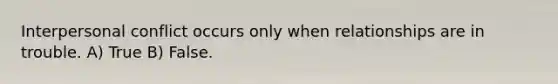 Interpersonal conflict occurs only when relationships are in trouble. A) True B) False.