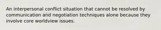 An interpersonal conflict situation that cannot be resolved by communication and negotiation techniques alone because they involve core worldview issues.