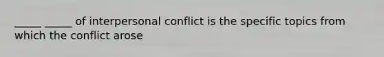 _____ _____ of interpersonal conflict is the specific topics from which the conflict arose