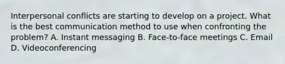 Interpersonal conflicts are starting to develop on a project. What is the best communication method to use when confronting the problem? A. Instant messaging B. Face-to-face meetings C. Email D. Videoconferencing