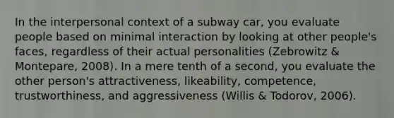 In the interpersonal context of a subway car, you evaluate people based on minimal interaction by looking at other people's faces, regardless of their actual personalities (Zebrowitz & Montepare, 2008). In a mere tenth of a second, you evaluate the other person's attractiveness, likeability, competence, trustworthiness, and aggressiveness (Willis & Todorov, 2006).