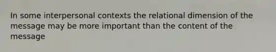 In some interpersonal contexts the relational dimension of the message may be more important than the content of the message