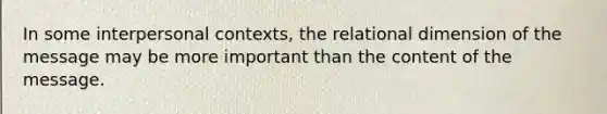 In some interpersonal contexts, the relational dimension of the message may be more important than the content of the message.