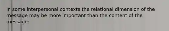 In some interpersonal contexts the relational dimension of the message may be more important than the content of the message: