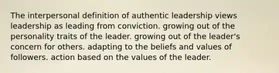 The interpersonal definition of authentic leadership views leadership as leading from conviction. growing out of the personality traits of the leader. growing out of the leader's concern for others. adapting to the beliefs and values of followers. action based on the values of the leader.