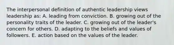 The interpersonal definition of authentic leadership views leadership as: A. leading from conviction. B. growing out of the personality traits of the leader. C. growing out of the leader's concern for others. D. adapting to the beliefs and values of followers. E. action based on the values of the leader.