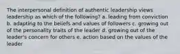 The interpersonal definition of authentic leadership views leadership as which of the following? a. leading from conviction b. adapting to the beliefs and values of followers c. growing out of the personality traits of the leader d. growing out of the leader's concern for others e. action based on the values of the leader