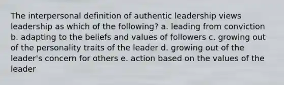 The interpersonal definition of authentic leadership views leadership as which of the following? a. leading from conviction b. adapting to the beliefs and values of followers c. growing out of the personality traits of the leader d. growing out of the leader's concern for others e. action based on the values of the leader