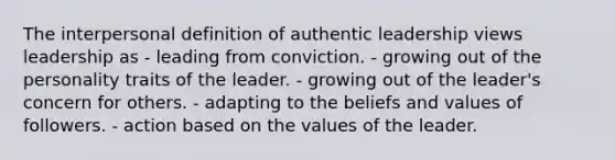 The interpersonal definition of authentic leadership views leadership as - leading from conviction. - growing out of the personality traits of the leader. - growing out of the leader's concern for others. - adapting to the beliefs and values of followers. - action based on the values of the leader.