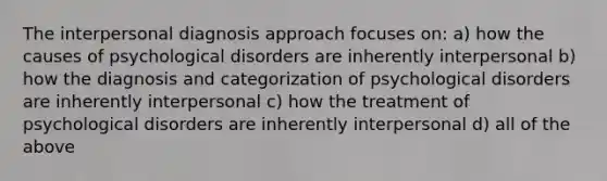 The interpersonal diagnosis approach focuses on: a) how the causes of psychological disorders are inherently interpersonal b) how the diagnosis and categorization of psychological disorders are inherently interpersonal c) how the treatment of psychological disorders are inherently interpersonal d) all of the above