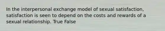 In the interpersonal exchange model of sexual satisfaction, satisfaction is seen to depend on the costs and rewards of a sexual relationship. True False