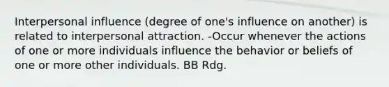 Interpersonal influence (degree of one's influence on another) is related to interpersonal attraction. -Occur whenever the actions of one or more individuals influence the behavior or beliefs of one or more other individuals. BB Rdg.