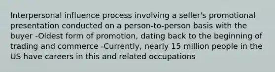 Interpersonal influence process involving a seller's promotional presentation conducted on a person-to-person basis with the buyer -Oldest form of promotion, dating back to the beginning of trading and commerce -Currently, nearly 15 million people in the US have careers in this and related occupations