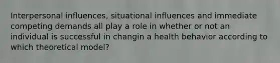 Interpersonal influences, situational influences and immediate competing demands all play a role in whether or not an individual is successful in changin a health behavior according to which theoretical model?