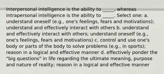 Interpersonal intelligence is the ability to _____, whereas intrapersonal intelligence is the ability to _____. Select one: a. understand oneself (e.g., one's feelings, fears and motivations); understand and effectively interact with others b. understand and effectively interact with others; understand oneself (e.g., one's feelings, fears and motivations) c. control and use one's body or parts of the body to solve problems (e.g., in sports); reason in a logical and effective manner d. effectively ponder the "big questions" in life regarding the ultimate meaning, purpose and nature of reality; reason in a logical and effective manner