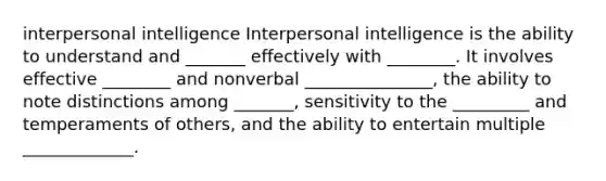 interpersonal intelligence Interpersonal intelligence is the ability to understand and _______ effectively with ________. It involves effective ________ and nonverbal _______________, the ability to note distinctions among _______, sensitivity to the _________ and temperaments of others, and the ability to entertain multiple _____________.