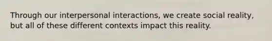 Through our interpersonal interactions, we create social reality, but all of these different contexts impact this reality.