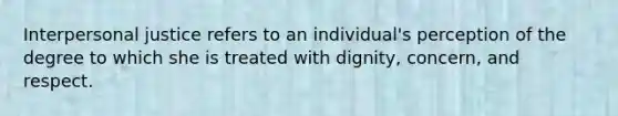 Interpersonal justice refers to an individual's perception of the degree to which she is treated with dignity, concern, and respect.