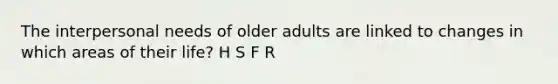 The interpersonal needs of older adults are linked to changes in which areas of their life? H S F R