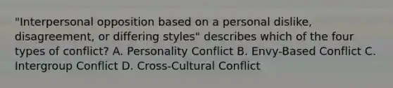 "Interpersonal opposition based on a personal dislike, disagreement, or differing styles" describes which of the four types of conflict? A. Personality Conflict B. Envy-Based Conflict C. Intergroup Conflict D. Cross-Cultural Conflict