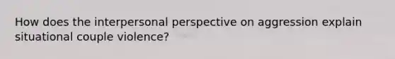 How does the interpersonal perspective on aggression explain situational couple violence?