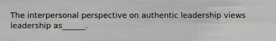 The interpersonal perspective on authentic leadership views leadership as______.