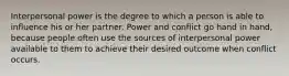 Interpersonal power is the degree to which a person is able to influence his or her partner. Power and conflict go hand in hand, because people often use the sources of interpersonal power available to them to achieve their desired outcome when conflict occurs.