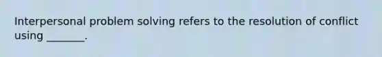 Interpersonal problem solving refers to the resolution of conflict using _______.