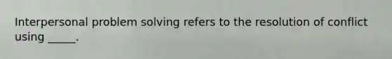 Interpersonal problem solving refers to the resolution of conflict using _____.