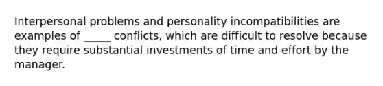 Interpersonal problems and personality incompatibilities are examples of _____ conflicts, which are difficult to resolve because they require substantial investments of time and effort by the manager.