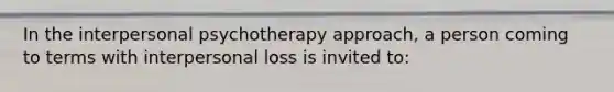 In the interpersonal psychotherapy approach, a person coming to terms with interpersonal loss is invited to: