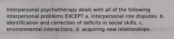 Interpersonal psychotherapy deals with all of the following interpersonal problems EXCEPT a. interpersonal role disputes. b. identification and correction of deficits in social skills. c. environmental interactions. d. acquiring new relationships.