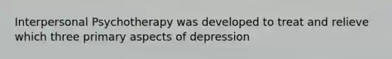 Interpersonal Psychotherapy was developed to treat and relieve which three primary aspects of depression