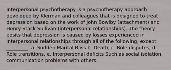 Interpersonal psychotherapy is a psychotherapy approach developed by Klerman and colleagues that is designed to treat depression based on the work of John Bowlby (attachment) and Henry Stack Sullivan (interpersonal relationships). The theory posits that depression is caused by losses experienced in interpersonal relationships through all of the following, except _________. a. Sudden Marital Bliss b. Death, c. Role disputes, d. Role transitions, e. Interpersonal deficits Such as social isolation, communication problems with others.