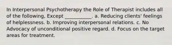 In Interpersonal Psychotherapy the Role of Therapist includes all of the following, Except ___________. a. Reducing clients' feelings of helplessness. b. Improving interpersonal relations. c. No Advocacy of unconditional positive regard. d. Focus on the target areas for treatment.