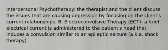 Interpersonal Psychotherapy: the therapist and the client discuss the issues that are causing depression by focusing on the client's current relationships. B. Electroconvulsive Therapy (ECT): a brief electrical current is administered to the patient's head that induces a convulsion similar to an epileptic seizure (a.k.a. shock therapy).