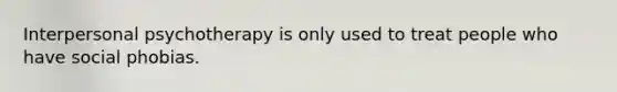 Interpersonal psychotherapy is only used to treat people who have social phobias.