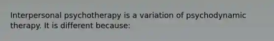 Interpersonal psychotherapy is a variation of psychodynamic therapy. It is different because: