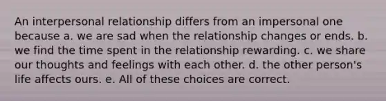 An interpersonal relationship differs from an impersonal one because a. we are sad when the relationship changes or ends. b. we find the time spent in the relationship rewarding. c. we share our thoughts and feelings with each other. d. the other person's life affects ours. e. All of these choices are correct.