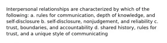 Interpersonal relationships are characterized by which of the following: a. rules for communication, depth of knowledge, and self-disclosure b. self-disclosure, nonjudgement, and reliability c. trust, boundaries, and accountability d. shared history, rules for trust, and a unique style of communicating