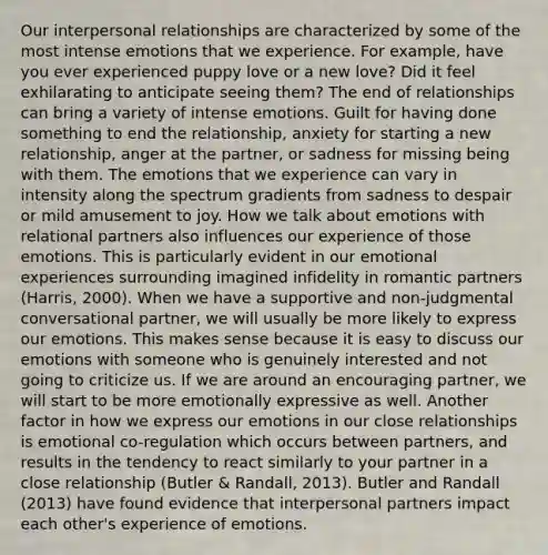 Our interpersonal relationships are characterized by some of the most intense emotions that we experience. For example, have you ever experienced puppy love or a new love? Did it feel exhilarating to anticipate seeing them? The end of relationships can bring a variety of intense emotions. Guilt for having done something to end the relationship, anxiety for starting a new relationship, anger at the partner, or sadness for missing being with them. The emotions that we experience can vary in intensity along the spectrum gradients from sadness to despair or mild amusement to joy. How we talk about emotions with relational partners also influences our experience of those emotions. This is particularly evident in our emotional experiences surrounding imagined infidelity in romantic partners (Harris, 2000). When we have a supportive and non-judgmental conversational partner, we will usually be more likely to express our emotions. This makes sense because it is easy to discuss our emotions with someone who is genuinely interested and not going to criticize us. If we are around an encouraging partner, we will start to be more emotionally expressive as well. Another factor in how we express our emotions in our close relationships is emotional co-regulation which occurs between partners, and results in the tendency to react similarly to your partner in a close relationship (Butler & Randall, 2013). Butler and Randall (2013) have found evidence that interpersonal partners impact each other's experience of emotions.