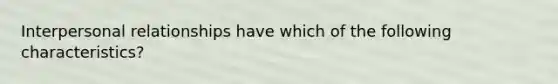 Interpersonal relationships have which of the following characteristics?