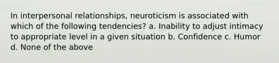 In interpersonal relationships, neuroticism is associated with which of the following tendencies? a. Inability to adjust intimacy to appropriate level in a given situation b. Confidence c. Humor d. None of the above