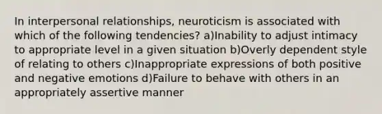 In interpersonal relationships, neuroticism is associated with which of the following tendencies? a)Inability to adjust intimacy to appropriate level in a given situation b)Overly dependent style of relating to others c)Inappropriate expressions of both positive and negative emotions d)Failure to behave with others in an appropriately assertive manner