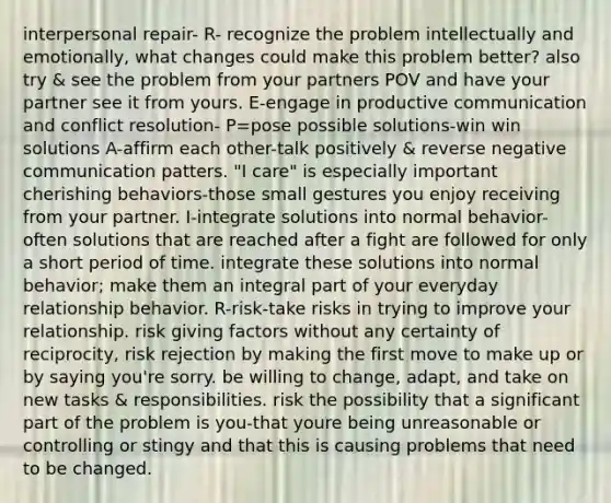 interpersonal repair- R- recognize the problem intellectually and emotionally, what changes could make this problem better? also try & see the problem from your partners POV and have your partner see it from yours. E-engage in productive communication and conflict resolution- P=pose possible solutions-win win solutions A-affirm each other-talk positively & reverse negative communication patters. "I care" is especially important cherishing behaviors-those small gestures you enjoy receiving from your partner. I-integrate solutions into normal behavior-often solutions that are reached after a fight are followed for only a short period of time. integrate these solutions into normal behavior; make them an integral part of your everyday relationship behavior. R-risk-take risks in trying to improve your relationship. risk giving factors without any certainty of reciprocity, risk rejection by making the first move to make up or by saying you're sorry. be willing to change, adapt, and take on new tasks & responsibilities. risk the possibility that a significant part of the problem is you-that youre being unreasonable or controlling or stingy and that this is causing problems that need to be changed.