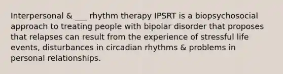 Interpersonal & ___ rhythm therapy IPSRT is a biopsychosocial approach to treating people with bipolar disorder that proposes that relapses can result from the experience of stressful life events, disturbances in circadian rhythms & problems in personal relationships.