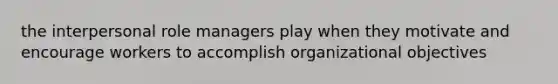 the interpersonal role managers play when they motivate and encourage workers to accomplish organizational objectives