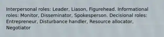 Interpersonal roles: Leader, Liason, Figurehead. Informational roles: Monitor, Disseminator, Spokesperson. Decisional roles: Entrepreneur, Disturbance handler, Resource allocator, Negotiator